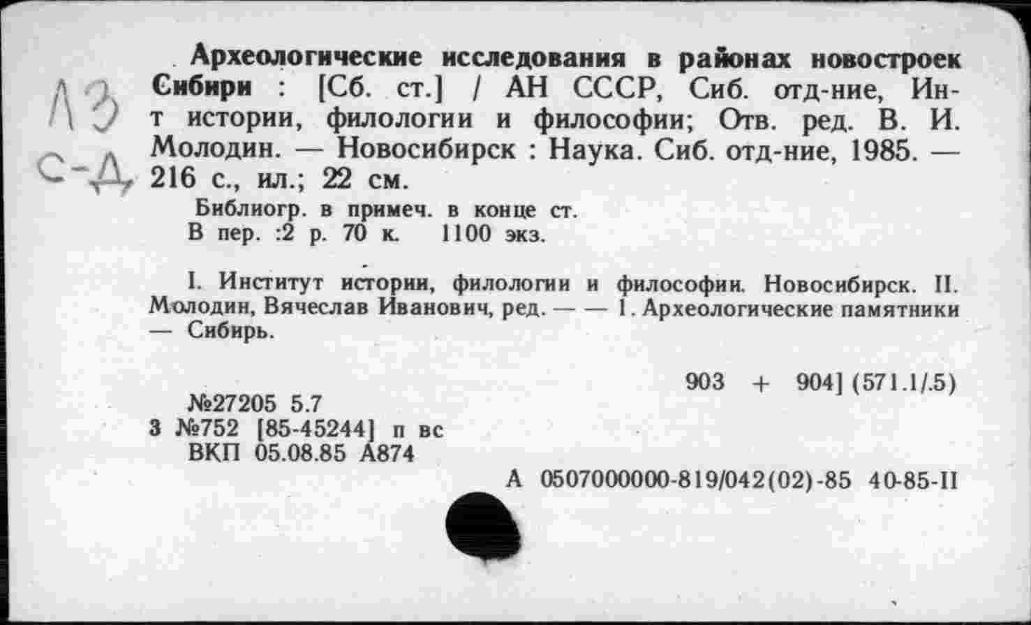 ﻿Археологические исследования в районах новостроек
1 Сибири : [Сб. ст.] / АН СССР, Сиб. отд-ние, Ин-1\ У т истории, филологии и философии; Отв. ред. В. И. -s * Молодин. — Новосибирск : Наука. Сиб. отд-ние, 1985. — — v-V 216 с., ил.; 22 см.
Библиогр. в примеч. в конце ст.
В пер. :2 р. 70 к. 1100 экз.
I. Институт истории, филологии и философии. Новосибирск. II. Мелодии, Вячеслав Иванович, ред.-----1. Археологические памятники
— Сибирь.
№27205 5.7
3 №752 [85-45244] п вс ВКП 05.08.85 А874
903 + 904] (571.I/.5)
А 0507000000-819/042(02)-85 4 0-85-П